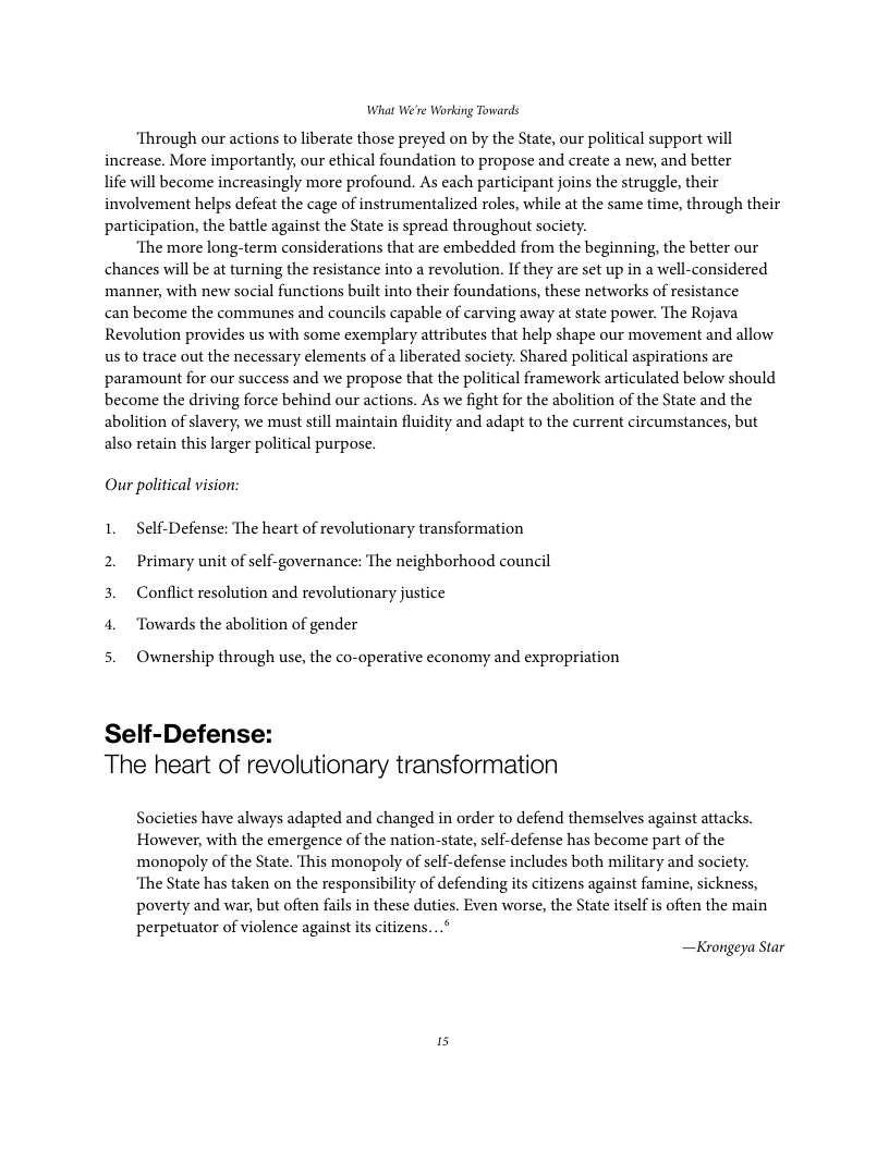 What We’re Working Towards ‘Through our actions to liberate those preyed on by the State, our political support will increase. More importantly, our ethical foundation to propose and create a new, and better life will become increasingly more profound. As each participant joins the struggle, their involvement helps defeat the cage of instrumentalized roles, while at the same time, through their participation, the battle against the State is spread throughout society. ‘The more long-term considerations that are embedded from the beginning, the better our chances will be at turning the resistance into a revolution. If they are set up in a well-considered manner, with new social functions built into their foundations, these networks of resistance can become the communes and councils capable of carving away at state power. The Rojava Revolution provides us with some exemplary attributes that help shape our movement and allow us to trace out the necessary elements of a liberated society. Shared political aspirations are paramount for our success and we propose that the political framework articulated below should become the driving force behind our actions. As we fight for the abolition of the State and the abolition of slavery, we must still maintain fluidity and adapt to the current circumstances, but also retain this larger political purpose. Our political vision: 1. Self-Defense: The heart of revolutionary transformation 2. Primary unit of self-governance: The neighborhood council 3. Conflict resolution and revolutionary justice 4. Towards the abolition of gender 5. Ownership through use, the co-operative economy and expropriation Self-Defense: The heart of revolutionary transformation Societies have always adapted and changed in order to defend themselves against attacks. However, with the emergence of the nation-state, self-defense has become part of the monopoly of the State. This monopoly of self-defense includes both military and society. ‘The State has taken on the responsibility of defending its citizens against famine, sickness, poverty and war, but often fails in these duties. Even worse, the State itself is often the main perpetuator of violence against i citizens...* —Krongeya Star